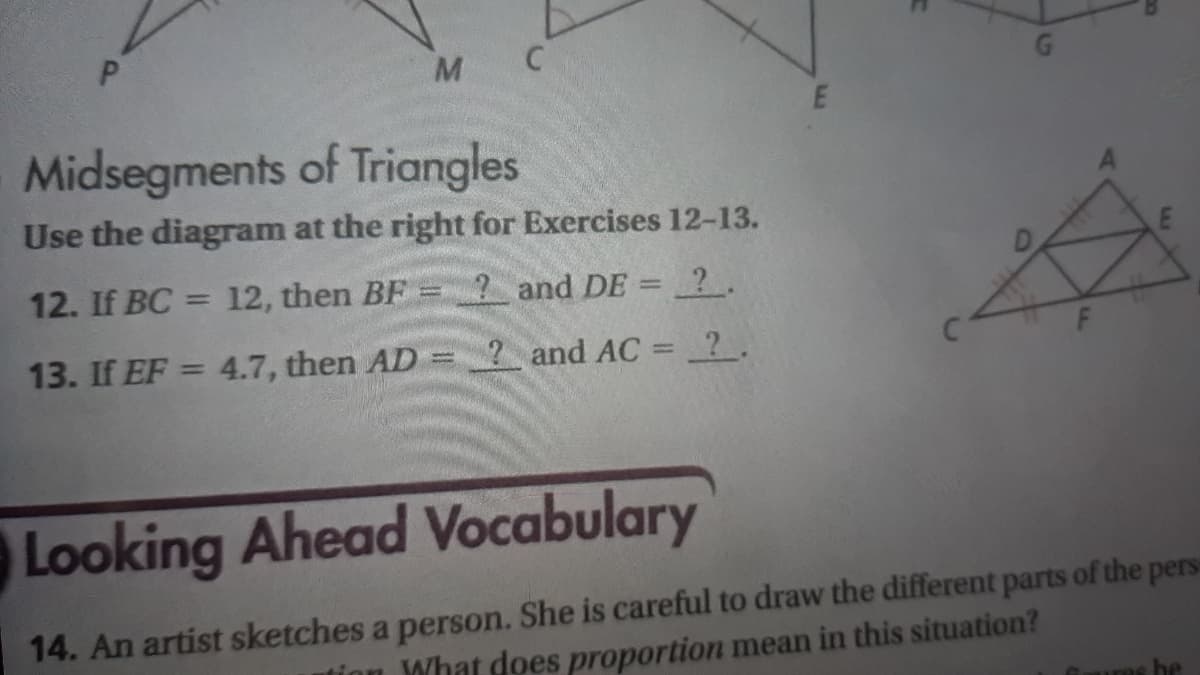 G.
Midsegments of Triangles
Use the diagram at the right for Exercises 12-13.
12. If BC = 12, then BF
? and DE = 2.
%3D
13. If EF = 4.7, then AD =
2 and AC = ?.
%3D
Looking Ahead Vocabulary
14. An artist sketches a person. She is careful to draw the different parts of the pers
tinn What does proportion mean in this situation?
ures be
