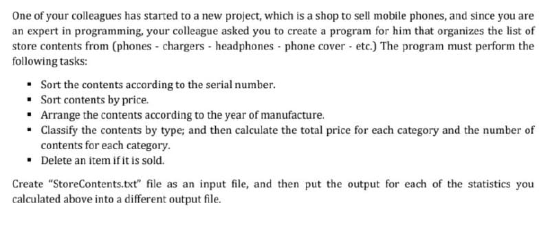 One of your colleagues has started to a new project, which is a shop to sell mobile phones, and since you are
an expert in programming, your colleague asked you to create a program for him that organizes the list of
store contents from (phones - chargers - headphones - phone cover - etc.) The program must perform the
following tasks:
• Sort the contents according to the serial number.
• Sort contents by price.
• Arrange the contents according to the year of manufacture.
• Classify the contents by type; and then calculate the total price for each category and the number of
contents for each category.
• Delete an item if it is sold.
Create "StoreContents.txt" file as an input file, and then put the output for each of the statistics you
calculated above into a different output file.
