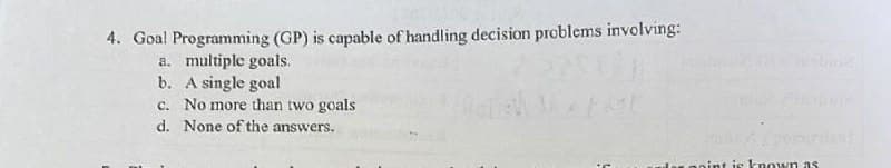 4. Goal Programming (GP) is capable of handling decision problems involving:
a. multiple goals.
b. A single goal
c. No more than two goals
d. None of the answers.
Pinoy pomerant
nint is known as