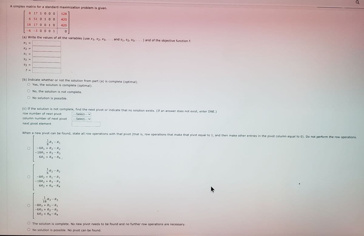 Q
A simplex matrix for a standard maximization problem is given.
8 17 1 0 00
128
6 51 0 1 0 0
420
18 17 0 010
420
-6 -3 0 001
(a) Write the values of all the variables (use x1, x2, X3, · . . and s1, S2, S3,...
and of the objective function f.
X1 =
X2 =
S1 =
S2 =
S3 =
f =
(b) Indicate whether or not the solution from part (a) is complete (optimal).
Yes, the solution is complete (optimal).
No, the solution is not complete.
No solution is possible.
(c) If the solution is not complete, find the next pivot or indicate that no solution exists. (If an answer does not exist, enter DNE.)
row number of next pivot
---Select--- v
column number of next pivot
---Select- v
next pivot element
When a new pivot can be found, state all row operations with that pivot (that is, row operations that make that pivot equal to 1, and then make other entries in the pivot column equal to 0). Do not perform the row operations.
R1-R1
-6R1 + R2- R2
-18R1 + R3- R3
6R1 + R4- R4 :
R2-R2
-8R2 + R1-R1
-18R2 + R3-R3
6R2 + R4- R4
R3- R3
18
-8R3 + R1-R1
-6R3 + R2- R2
6R3 + R4- R4
The solution is complete. No new pivot needs to be found and no further row operations are necessary.
O No solution is possible. No pivot can be found.
