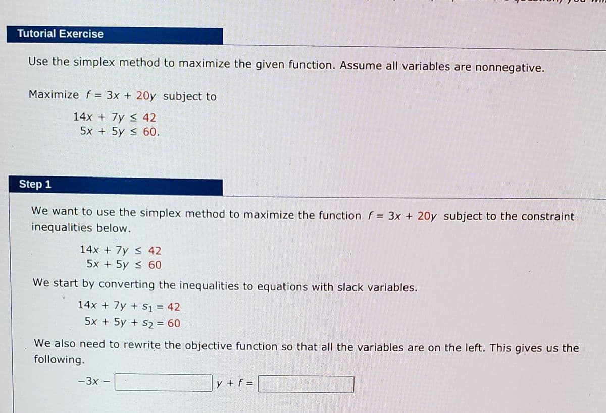 Tutorial Exercise
Use the simplex method to maximize the given function. Assume all variables are nonnegative.
Maximize f = 3x + 20y subject to
14x + 7y < 42
5x + 5y < 60.
Step 1
We want to use the simplex method to maximize the function f = 3x + 20y subject to the constraint
inequalities below.
14x + 7y < 42
5x + 5y < 60
We start by converting the inequalities to equations with slack variables.
14x + 7y + s1 = 42
%3D
5x + 5y + S2 = 60
We also need to rewrite the objective function so that all the variables are on the left. This gives us the
following.
-3x -
y + f =
