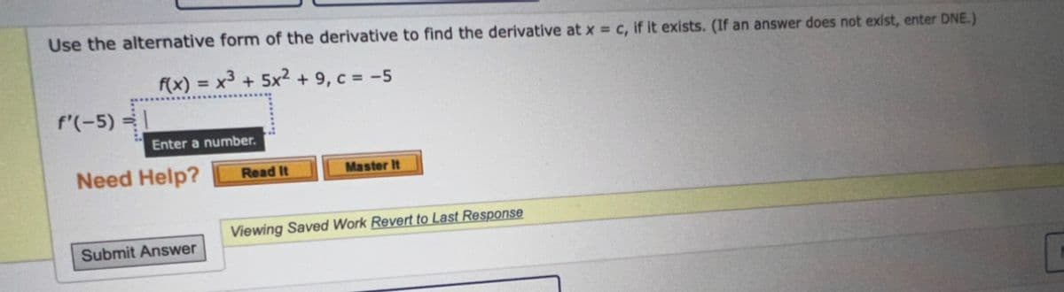 Use the alternative form of the derivative to find the derivative at x = c, if it exists. (If an answer does not exist, enter DNE.)
f(x) = x³ + 5x² + 9, c = -5
f'(-5) =
Enter a number.
Need Help?
Submit Answer
Read It
Master It
Viewing Saved Work Revert to Last Response