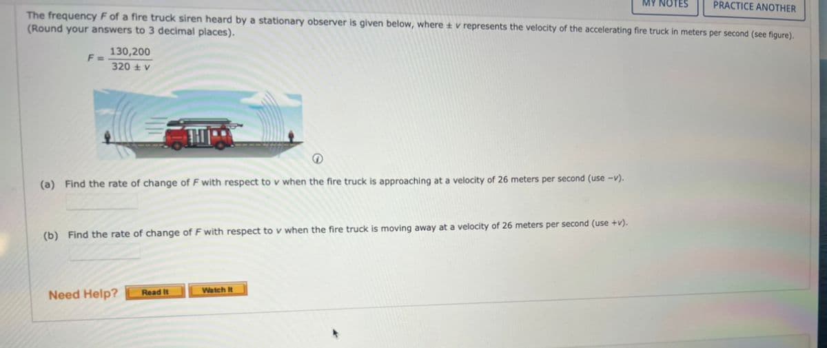 The frequency F of a fire truck siren heard by a stationary observer is given below, where v represents the velocity
(Round your answers to 3 decimal places).
F=
130,200
320 V
(a) Find the rate of change of F with respect to v when the fire truck is approaching at a velocity of 26 meters per second (use -v).
(b) Find the rate of change of F with respect to v when the fire truck is moving away at a velocity of 26 meters per second (use +v).
Need Help?
PRACTICE ANOTHER
the accelerating fire truck in meters per second (see figure).
Read It
Watch It
MY NOTES