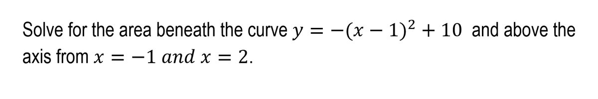 Solve for the area beneath the curve y = -(x – 1)2 + 10 and above the
axis from x = -1 and x = 2.
