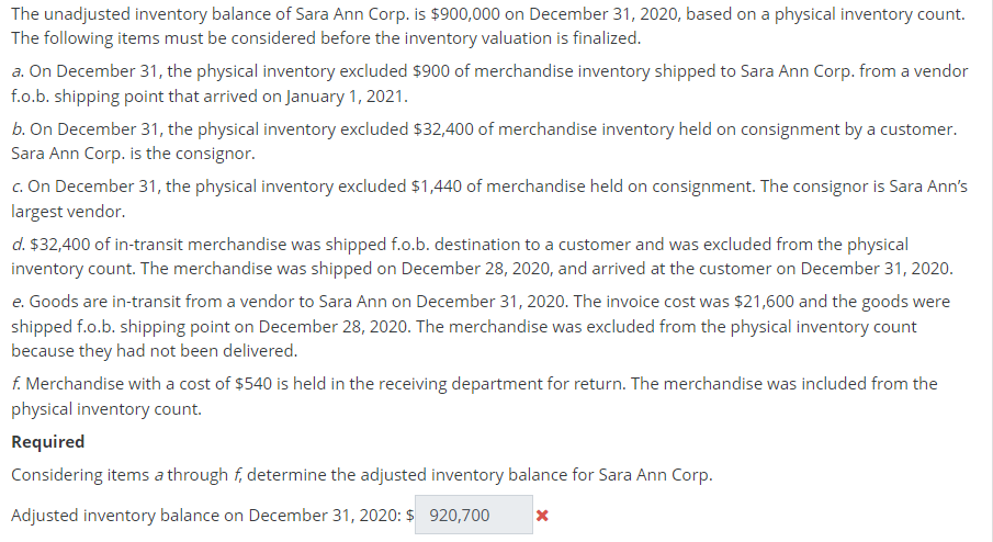 The unadjusted inventory balance of Sara Ann Corp. is $900,000 on December 31, 2020, based on a physical inventory count.
The following items must be considered before the inventory valuation is finalized.
a. On December 31, the physical inventory excluded $900 of merchandise inventory shipped to Sara Ann Corp. from a vendor
f.o.b. shipping point that arrived on January 1, 2021.
b. On December 31, the physical inventory excluded $32,400 of merchandise inventory held on consignment by a customer.
Sara Ann Corp. is the consignor.
c. On December 31, the physical inventory excluded $1,440 of merchandise held on consignment. The consignor is Sara Ann's
largest vendor.
d. $32,400 of in-transit merchandise was shipped f.o.b. destination to a customer and was excluded from the physical
inventory count. The merchandise was shipped on December 28, 2020, and arrived at the customer on December 31, 2020.
e. Goods are in-transit from a vendor to Sara Ann on December 31, 2020. The invoice cost was $21,600 and the goods were
shipped f.o.b. shipping point on December 28, 2020. The merchandise was excluded from the physical inventory count
because they had not been delivered.
f. Merchandise with a cost of $540 is held in the receiving department for return. The merchandise was included from the
physical inventory count.
Required
Considering items a through f, determine the adjusted inventory balance for Sara Ann Corp.
Adjusted inventory balance on December 31, 2020: $ 920,700
