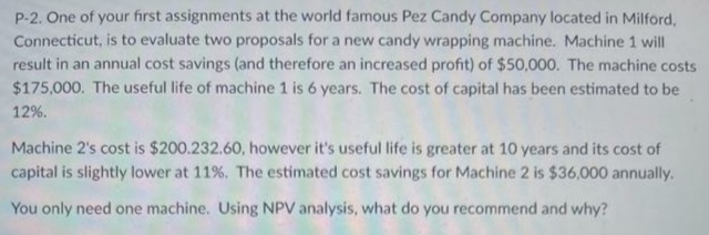 P-2. One of your first assignments at the world famous Pez Candy Company located in Milford,
Connecticut, is to evaluate two proposals for a new candy wrapping machine. Machine 1 will
result in an annual cost savings (and therefore an increased profit) of $50,000. The machine costs
$175,000. The useful life of machine 1 is 6 years. The cost of capital has been estimated to be
12%.
Machine 2's cost is $200.232.60, however it's useful life is greater at 10 years and its cost of
capital is slightly lower at 11%. The estimated cost savings for Machine 2 is $36,000 annually.
You only need one machine. Using NPV analysis, what do you recommend and why?
