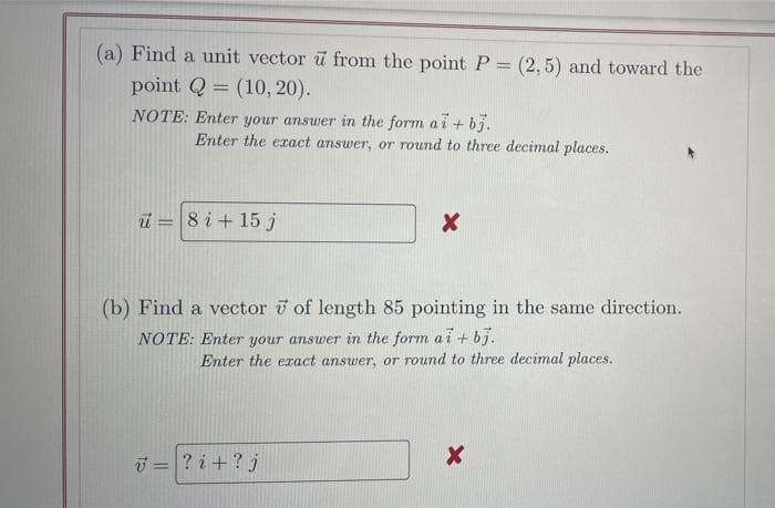 (a) Find a unit vector u from the point P = (2,5) and toward the
point Q = (10, 20).
NOTE: Enter your answer in the form a i + bj.
Enter the eract answer, or round to three decimal places.
ü = 8 i+ 15 j
!!
(b) Find a vector i of length 85 pointing in the same direction.
NOTE: Enter your answer in the form ai + bj.
Enter the eact answer, or round to three decimal places.
i = ? i +? j

