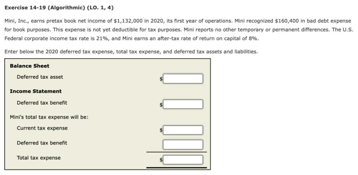 Exercise 14-19 (Algorithmic) (LO. 1, 4)
Mini, Inc., earns pretax book net income of $1,132,000 in 2020, its first year of operations. Mini recognized $160,400 in bad debt expense
for book purposes. This expense is not yet deductible for tax purposes. Mini reports no other temporary or permanent differences. The U.S.
Federal corporate income tax rate is 21%, and Mini earns an after-tax rate of return on capital of 8%.
Enter below the 2020 deferred tax expense, total tax expense, and deferred tax assets and liabilities.
Balance Sheet
Deferred tax asset
Income Statement
Deferred tax benefit
Mini's total tax expense will be:
Current tax expense
Deferred tax benefit
Total tax expense
