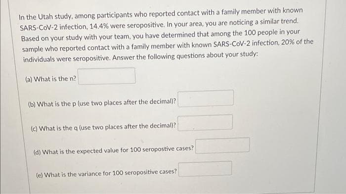 In the Utah study, among participants who reported contact with a family member with known
SARS-COV-2 infection, 14.4 % were seropositive. In your area, you are noticing a similar trend.
Based on your study with your team, you have determined that among the 100 people in your
sample who reported contact with a family member with known SARS-CoV-2 infection, 20% of the
individuals were seropositive. Answer the following questions about your study:
(a) What is the n?
(b) What is the p (use two places after the decimal)?
(c) What is the q (use two places after the decimal)?
(d) What is the expected value for 100 seropostive cases?
(e) What is the variance for 100 seropositive cases?
