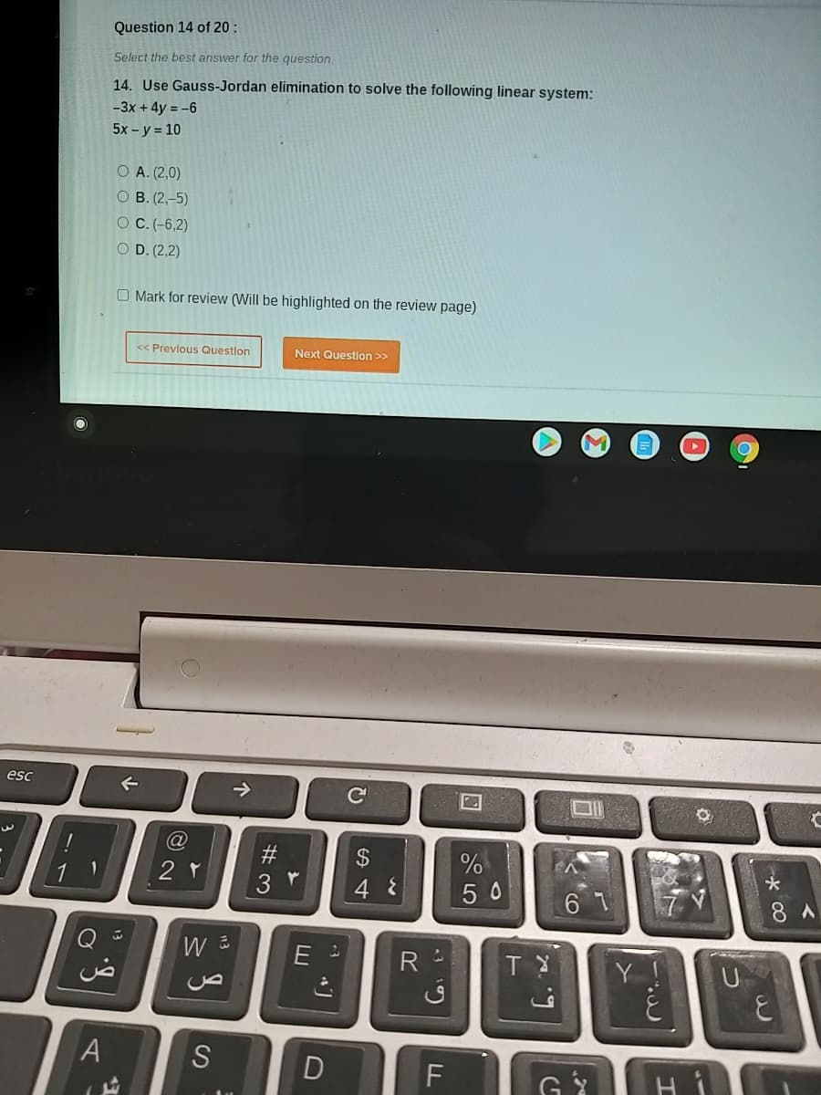 Question 14 of 20 :
Select the best answer for the question.
14. Use Gauss-Jordan elimination to solve the following linear system:
-3x + 4y = -6
5x - y = 10
O A. (2,0)
о в. (2, -5)
O C.(-6,2)
O D. (2,2)
O Mark for review (Will be highlighted on the review page)
<< Previous Questlon
Next Questlon >>
esc
->
%
*
4 8
50
8 A
ض
R
U
A
S
F
D
#3
