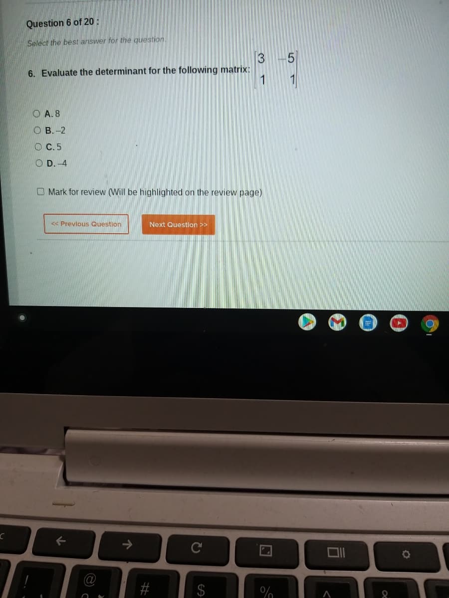 Question 6 of 20 :
Select the best answer for the question.
6. Evaluate the determinant for the following matrix:
1
O A. 8
O B.-2
O C.5
O D. -4
O Mark for review (Will be highlighted on the review page)
<< Prevlous Question
Next Question >>
C
3.
%24
%23
