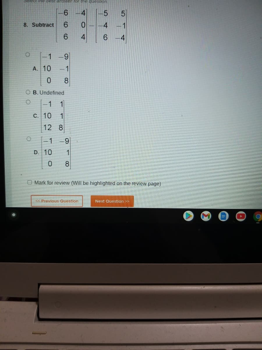 Select the best answer for the question.
9.
8. Subtract
6.
0.
1
9.
4.
6.
1
-9
A. 10
-1
8.
O B. Undefined
1
1
c. 10
1
12 8
-1
6.
D. 10
O Mark for review (Will be highlighted on the review page)
<« Previous Question
Next Question >>
4.
4
