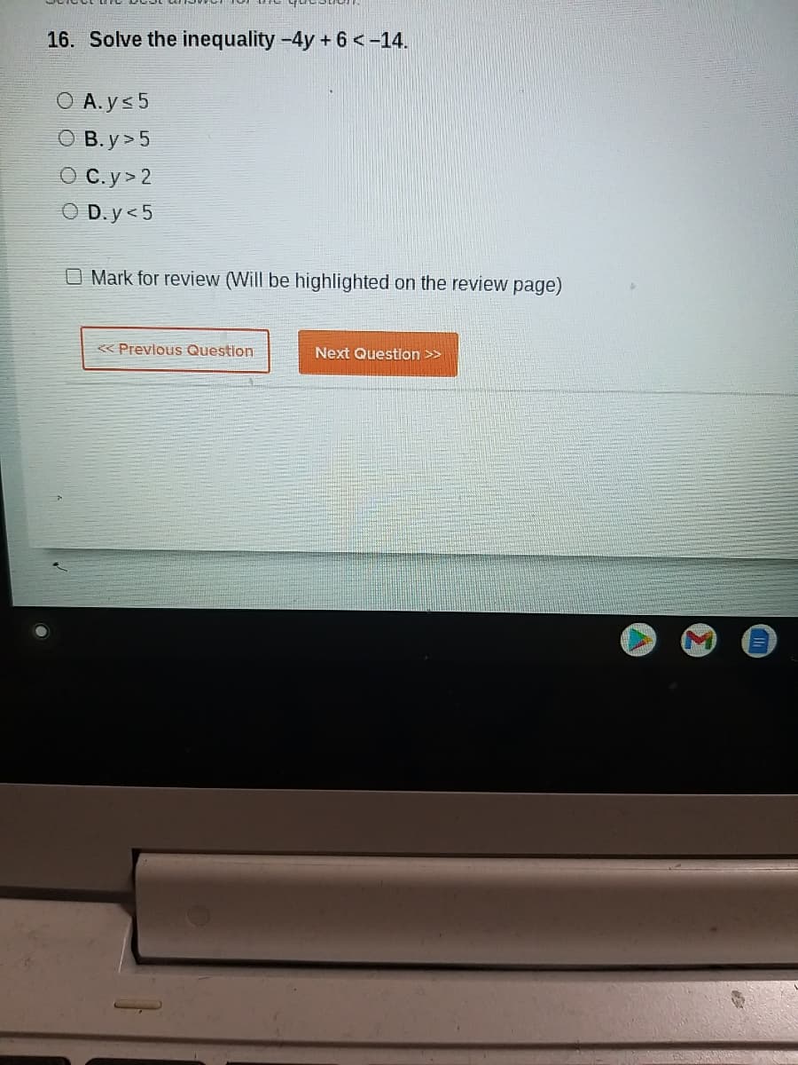 16. Solve the inequality -4y + 6 <-14.
A. ys 5
O B. y> 5
O C.y> 2
O D.y<5
O Mark for review (Will be highlighted on the review page)
< Prevlous Question
Next Question >>
