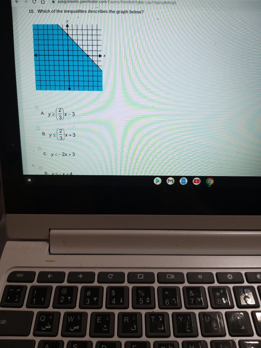 * assignments. pennfoster.com/Exams/Random?qNo=JUVTHPAJB91%3D
10. Which of the inequalities describes the graph below?
A. y>
x- 3
В. у3
x+3
С. у<- 2х +3
D. v<-Y+4
esc
->
C'
%23
2$
&
2 r
3
4 8
5 0
6 1
7
8.
Fab
E
R
Y
us
2/3
