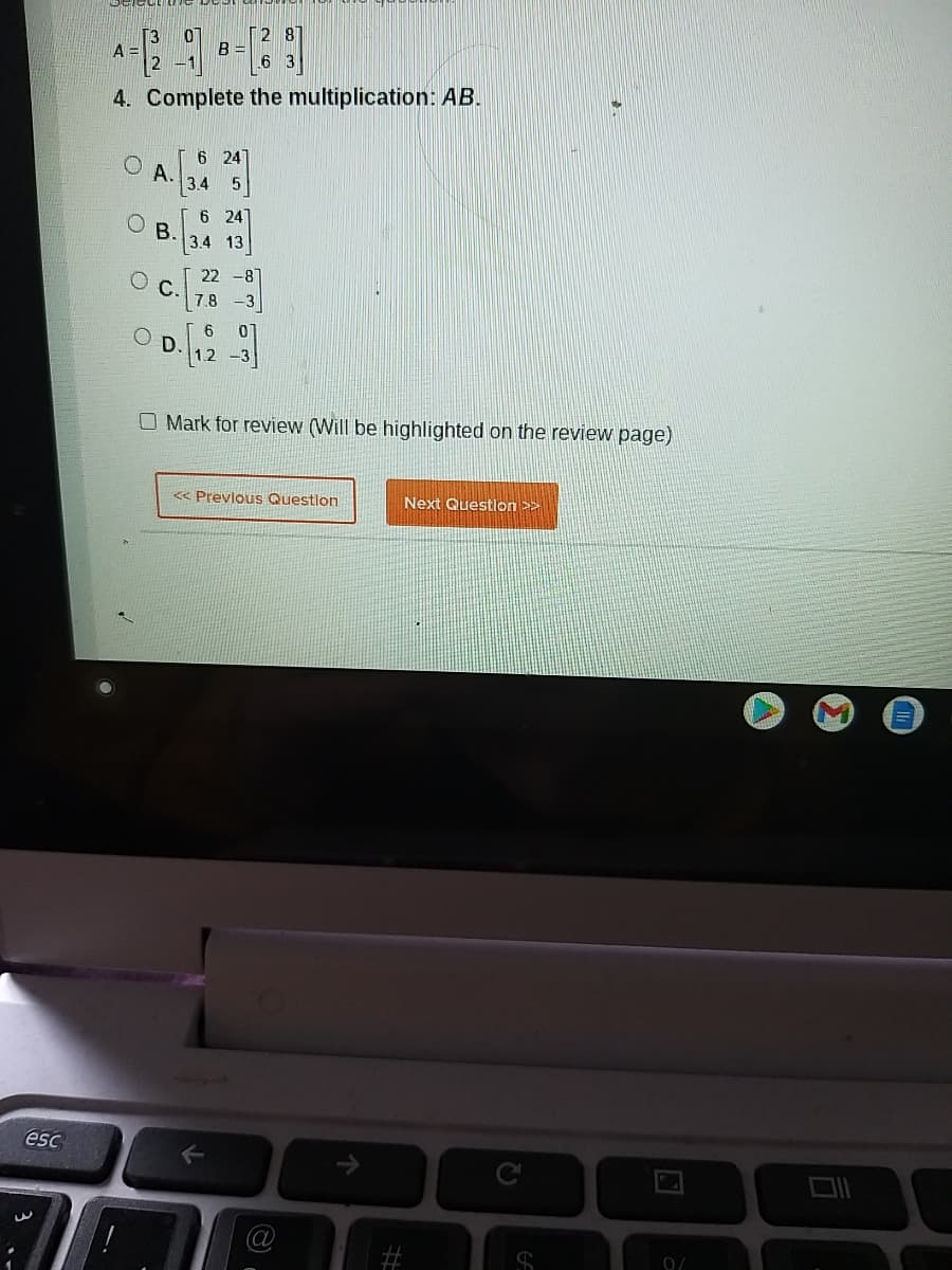 [3
A =
2 8
B =
6 3
4. Complete the multiplication: AB.
6 24
A.
3.4 5
6 24
В.
3.4 13
22 -8
C.
7.8 -3
6
D.
1.2
O Mark for review (Will be highlighted on the review page)
« Prevlous Questlon
Next Question >>
esc
#3
0/
%23
