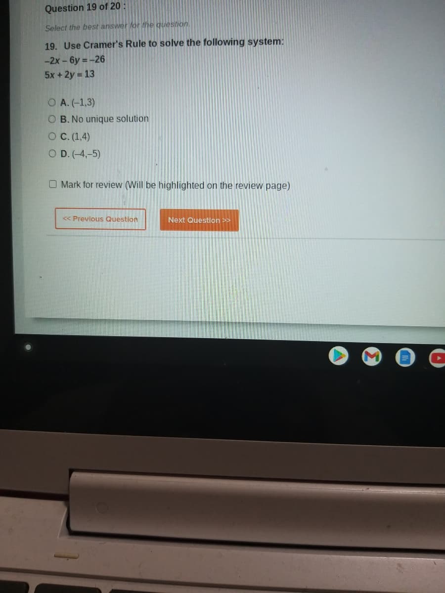 Question 19 of 20 :
Select the best answer for the question
19. Use Cramer's Rule to solve the following system:
-2x- 6y = -26
5x +2y = 13
O A. (-1,3)
B. No unique solution
O C. (1,4)
O D. (-4,-5)
O Mark for review (Will be highlighted on the review page)
<< Prevlous Question
Next Questlon >>
