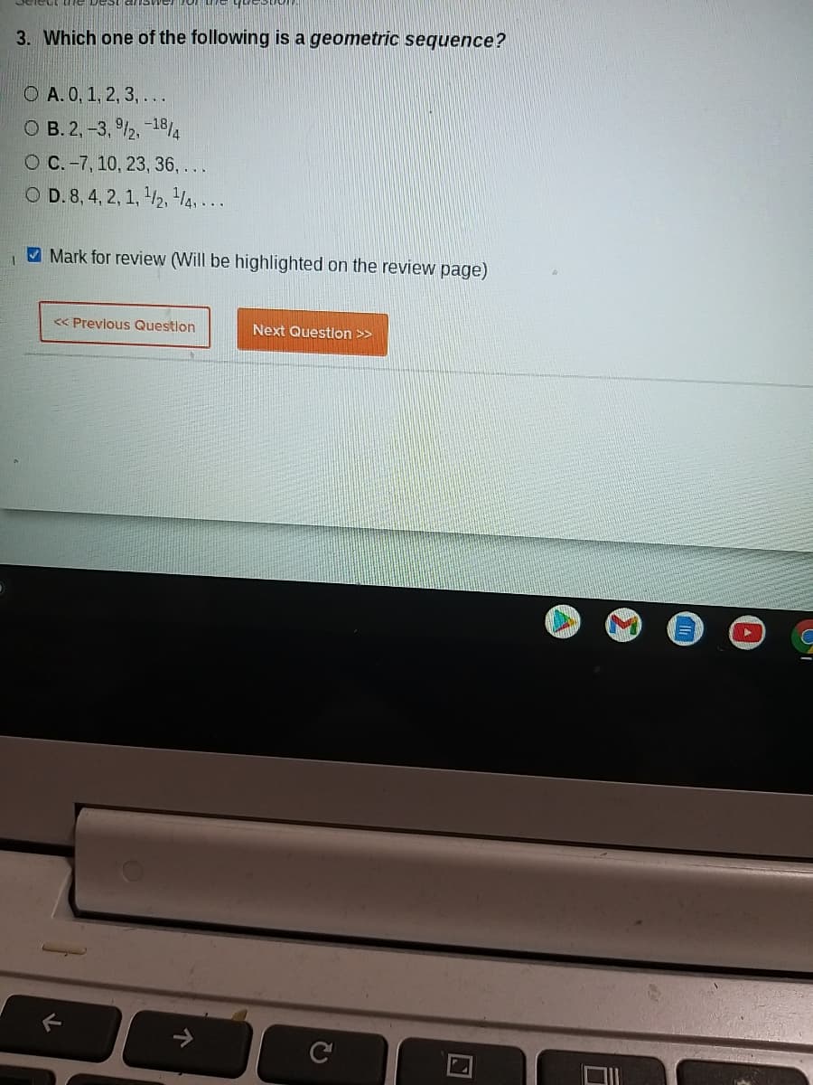 3. Which one of the following is a geometric sequence?
O A.0, 1, 2, 3, ...
O B. 2, -3, /2, -18/4
O C. -7, 10, 23, 36, ...
O D. 8, 4, 2, 1, /2, H4, ...
Mark for review (Will be highlighted on the review page)
<< Previous Question
Next Questlon >>
