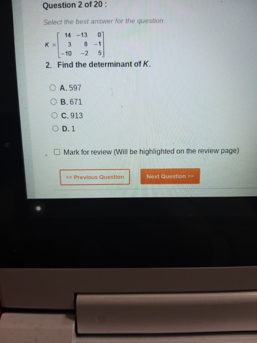 Question 2 of 20 :
Select the best answer for the question.
14 -13
K =
8 -1
10
-2
2. Find the determinant of K.
A. 597
B. 671
O C.913
D. 1
O Mark for review (Will be highlighted on the review page)
<< Previous Question
Next Question>>
