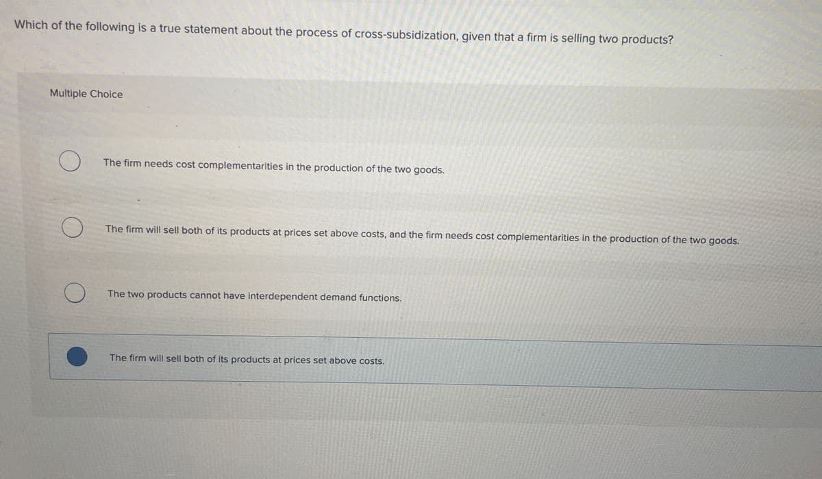 Which of the following is a true statement about the process of cross-subsidization, given that a firm is selling two products?
Multiple Choice
O
O
The firm needs cost complementarities in the production of the two goods.
The firm will sell both of its products at prices set above costs, and the firm needs cost complementarities in the production of the two goods.
The two products cannot have interdependent demand functions.
The firm will sell both of its products at prices set above costs.