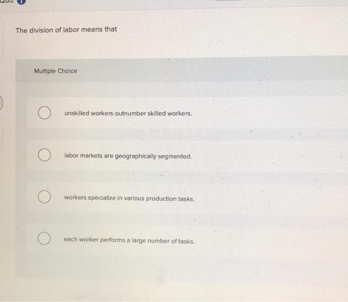 The division of labor means that
Multiple Choice
O unskilled workers outnumber skilled workers.
O
labor markets are geographically segmented.
O workers specialize in various production tasks.
each worker performs a large number of tasks.