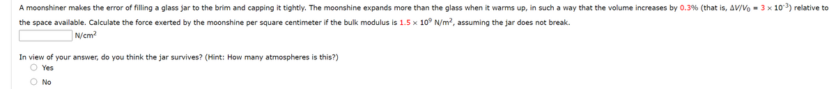 A moonshiner makes the error of filling a glass jar to the brim and capping it tightly. The moonshine expands more than the glass when it warms up, in such a way that the volume increases by 0.3% (that is, AV/Vo = 3 x 103) relative to
the space available. Calculate the force exerted by the moonshine per square centimeter if the bulk modulus is 1.5 × 10° N/m², assuming the jar does not break.
N/cm2
In view of your answer, do you think the jar survives? (Hint: How many atmospheres is this?)
Yes
No
