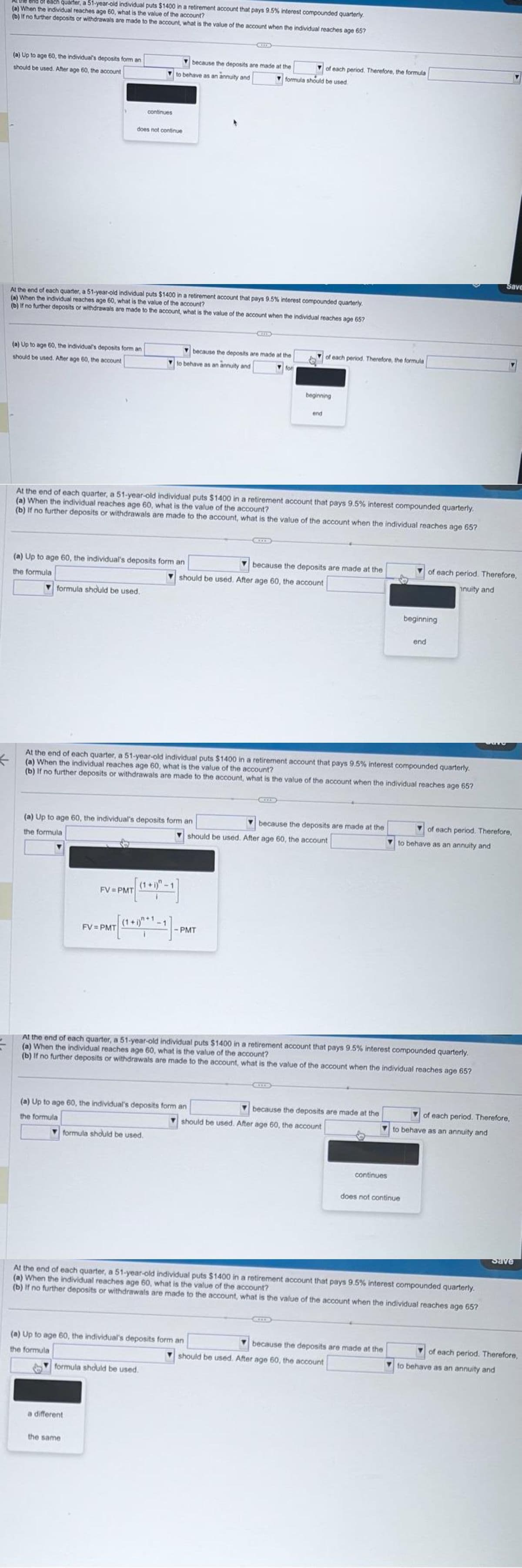 end of each quarter, a 51-year-old individual puts $1400 in a retirement account that pays 9.5% interest compounded quarterly.
(a) When the individual reaches age 60, what is the value of the account?
(b) If no further deposits or withdrawals are made to the account, what is the value of the account when the individual reaches age 657
(a) Up to age 60, the individual's deposits form an
should be used. After age 60, the account
(a) Up to age 60, the individual's deposits form an
should be used. After age 60, the account
At the end of each quarter, a 51-year-old individual puts $1400 in a retirement account that pays 9.5% interest compounded quarterly.
(a) When the individual reaches age 60, what is the value of the account?
(b) If no further deposits or withdrawals are made to the account, what is the value of the account when the individual reaches age 65?
formula should be used.
does not continue
(a) Up to age 60, the individual's deposits form an
the formula
continues
because the deposits are made at the
to behave as an annuity and
FV=PMT
At the end of each quarter, a 51-year-old individual puts $1400 in a retirement account that pays 9.5% interest compounded quarterly.
(a) When the individual reaches age 60, what is the value of the account?
(b) If no further deposits or withdrawals are made to the account, what is the value of the account when the individual reaches age 65?
(a) Up to age 60, the individual's deposits form an
the formula
FV=PMT
because the deposits are made at the
to behave as an annuity and
for
a different
the same
PMT [***]-
formula should be used.
formula should be used.
of each period. Therefore, the formula
formula should be used.
←
At the end of each quarter, a 51-year-old individual puts $1400 in a retirement account that pays 9.5% interest compounded quarterly.
(a) When the individual reaches age 60, what is the value of the account?
(b) If no further deposits or withdrawals are made to the account, what is the value of the account when the individual reaches age 657
(a) Up to age 60, the individual's deposits form an
the formula
because the deposits are made at the
should be used. After age 60, the account
- PMT
beginning
end
(a) Up to age 60, the individual's deposits form an
the formula
of each period. Therefore, the formula
because the deposits are made at the
should be used. After age 60, the account
At the end of each quarter, a 51-year-old individual puts $1400 in a retirement account that pays 9.5% interest compounded quarterly.
(a) When the individual reaches age 60, what is the value of the account?
(b) If no further deposits or withdrawals are made to the account, what is the value of the account when the individual reaches age 65?
because the deposits are made at the
should be used. After age 60, the account
continues
should be used. After age 60, the account
beginning
end
At the end of each quarter, a 51-year-old individual puts $1400 in a retirement account that pays 9.5% interest compounded quarterly.
(a) When the individual reaches age 60, what is the value of the account?
(b) If no further deposits or withdrawals are made to the account, what is the value of the account when the individual reaches age 65?
because the deposits are made at the
of each period. Therefore,
nuity and
does not continue
of each period. Therefore,
to behave as an annuity and
Save
of each period. Therefore,
to behave as an annuity and
Save
of each period. Therefore,
to behave as an annuity and