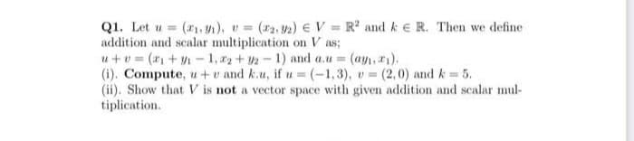 Q1. Let u (₁,1), v= (2, 2) V=R² and ke R. Then we define
addition and scalar multiplication on Vas;
u+v= (₁+y₁-1, 2+92-1) and a.u = (ay₁, 2₁).
(i). Compute, u+v and k.u, if u = (-1,3), v= (2,0) and k = 5.
(ii). Show that V is not a vector space with given addition and scalar mul-
tiplication.