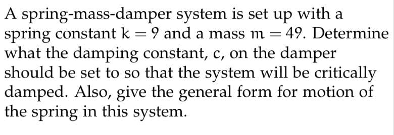 A spring-mass-damper
system is set up with a
spring constant k = 9 and a mass m = 49. Determine
what the damping constant, c, on the damper
should be set to so that the system will be critically
damped. Also, give the general form for motion of
the spring in this system.