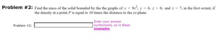 Problem #2: Find the mass of the solid bounded by the the graphs of y = 9x², y = 6, z = 0, and z = 7, in the first octant, if
the density at a point P is equal to 10 times the distance to the yz-plane.
Problem #2:
Enter your answer
symbolically, as in these
examples