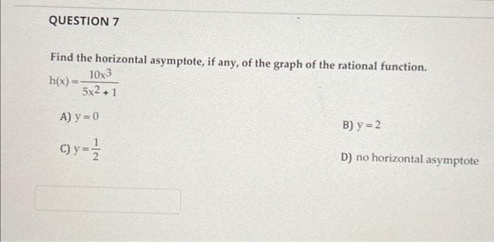 QUESTION 7
Find the horizontal asymptote, if any, of the graph of the rational function.
h(x)=
10x3
5x2+1
A) y = 0
C) y = 1/2
B) y = 2
D) no horizontal asymptote