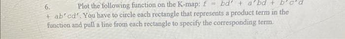 6.
Plot the following function on the K-map: f = bd' + a'bd +
+ ab'cd'. You have to circle each rectangle that represents a product term in the
function and pull a line from each rectangle to specify the corresponding term.