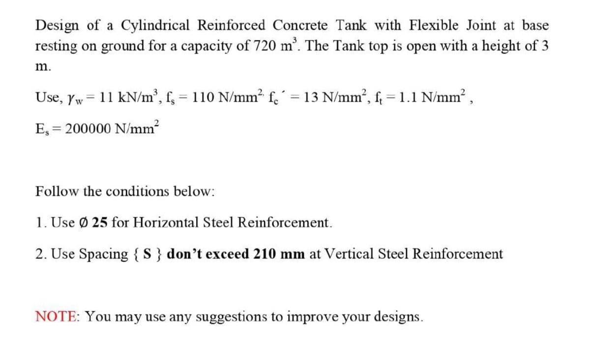 Design of a Cylindrical Reinforced Concrete Tank with Flexible Joint at base
resting on ground for a capacity of 720 m'. The Tank top is open with a height of 3
m.
Use, Yw = 11 kN/m², f, = 110 N/mm2 f.´ = 13 N/mm², f; = 1.1 N/mm? ,
E, = 200000 N/mm2
Follow the conditions below:
1. Use Ø 25 for Horizontal Steel Reinforcement.
2. Use Spacing {S} don't exceed 210 mm at Vertical Steel Reinforcement
NOTE: You may use any suggestions to improve your designs.
