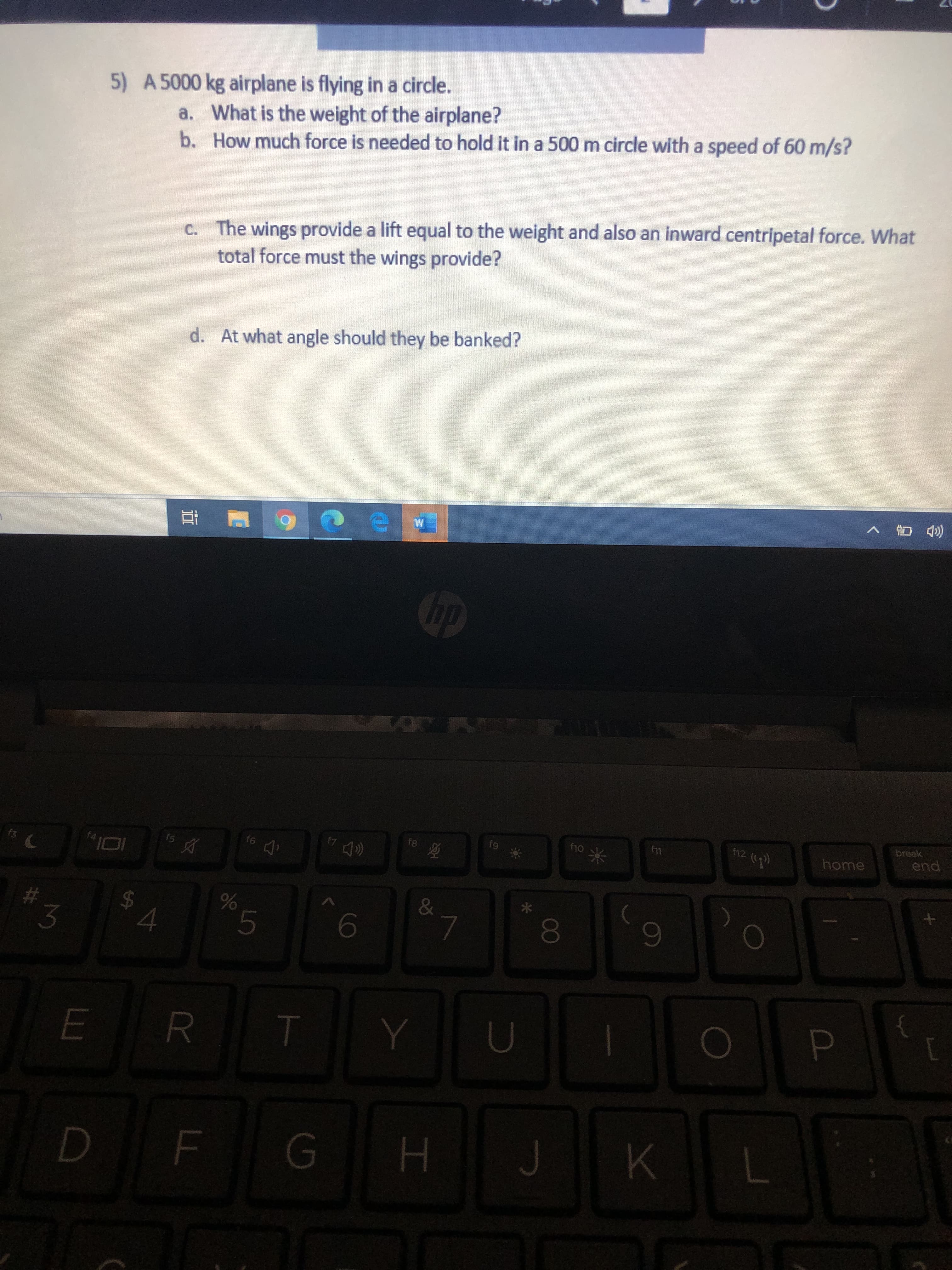 5) A 5000 kg airplane is flying in a circle.
a. What is the weight of the airplane?
b. How much force is needed to hold it in a 500 m circle with a speed of 60 m/s?
C. The wings provide a lift equal to the weight and also an inward centripetal force. What
total force must the wings provide?
