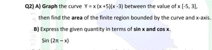 Q2) A) Graph the curve Y = x (x +5)(x-3) between the value of x [-5, 3],
then find the area of the finite region bounded by the curve and x-axis.
B) Express the given quantity in terms of sin x and cos x.
Sin (2n - x)
