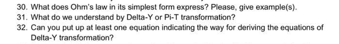 30. What does Ohm's law in its simplest form express? Please, give example(s).
31. What do we understand by Delta-Y or Pi-T transformation?
32. Can you put up at least one equation indicating the way for deriving the equations of
Delta-Y transformation?
