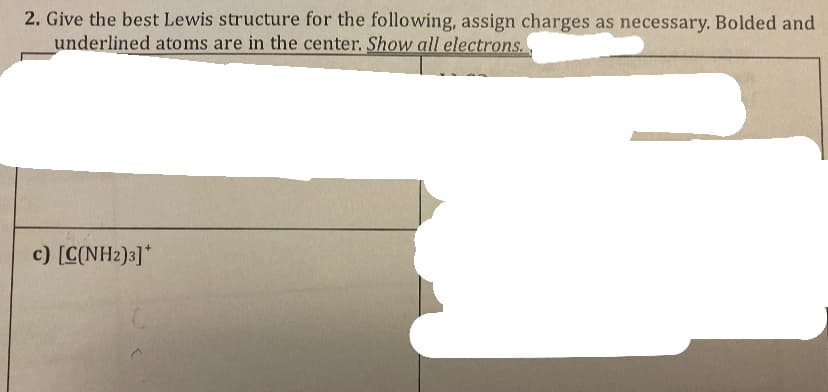 2. Give the best Lewis structure for the following, assign charges as necessary. Bolded and
underlined atoms are in the center. Show all electrons.
c) [C(NH2)3]*