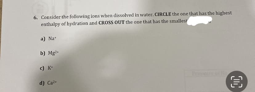 6. Consider the following ions when dissolved in water. CIRCLE the one that has the highest
enthalpy of hydration and CROSS OUT the one that has the smallest
a) Na+
b) Mg2+
c) K+
d) Ca²+
IND
OC
€