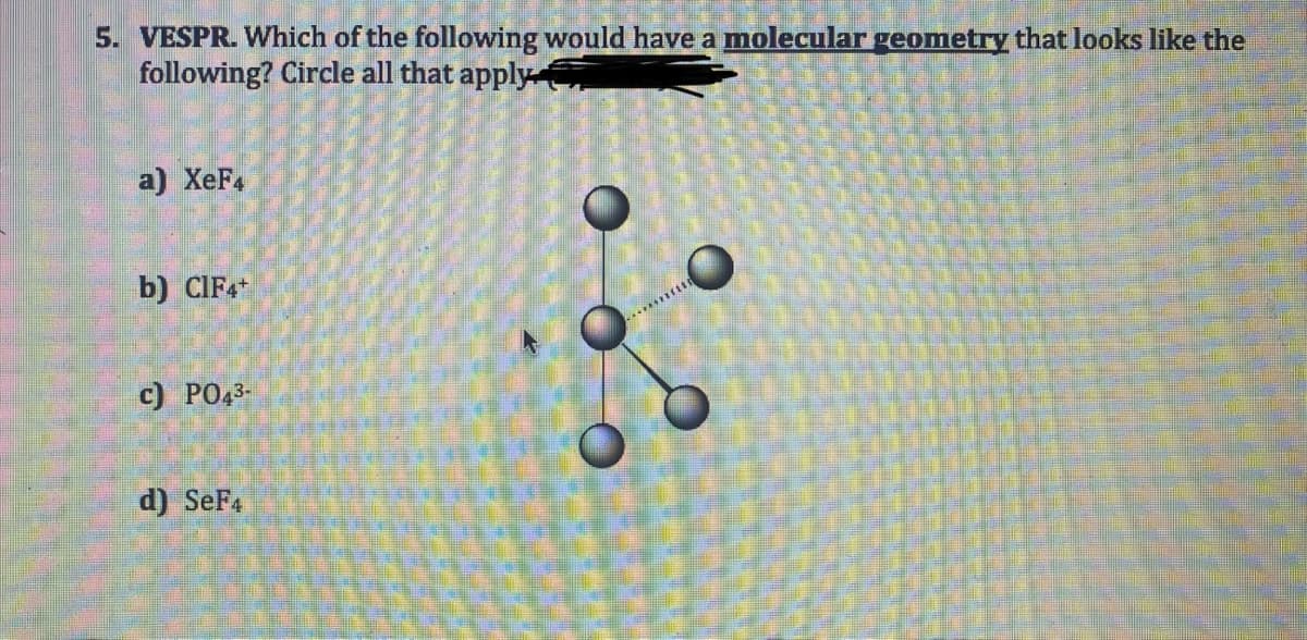 5. VESPR. Which of the following would have a molecular geometry that looks like the
following? Circle all that apply
a) XeF4
b) CIF4+
c) PO43-
d) SeF4
86