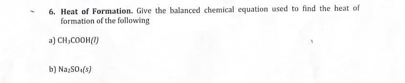 6. Heat of Formation. Give the balanced chemical equation used to find the heat of
formation of the following
a) CH3COOH (1)
b) Na2SO4(s)