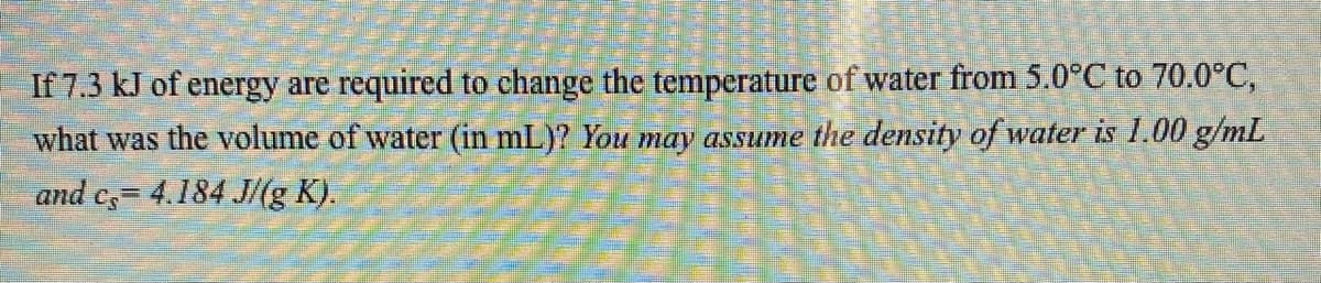 If 7.3 kJ of energy are required to change the temperature of water from 5.0°C to 70.0°C,
what was the volume of water (in mL)? You may assume the density of water is 1.00 g/mL
and c= 4.184 J/(g K).
G=