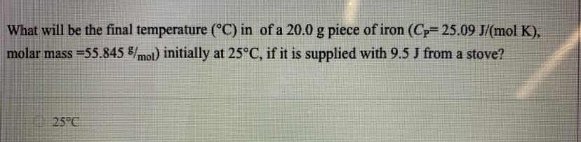 What will be the final temperature (°C) in of a 20.0 g piece of iron (Cp=25.09 J/(mol K),
molar mass = 55.845 %/mol) initially at 25°C, if it is supplied with 9.5 J from a stove?
25°C