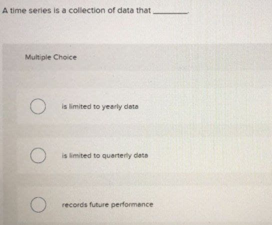 A time series is a collection of data that
Multiple Choice
is limited to yearly data
is limited to quarterly data
records future performance
