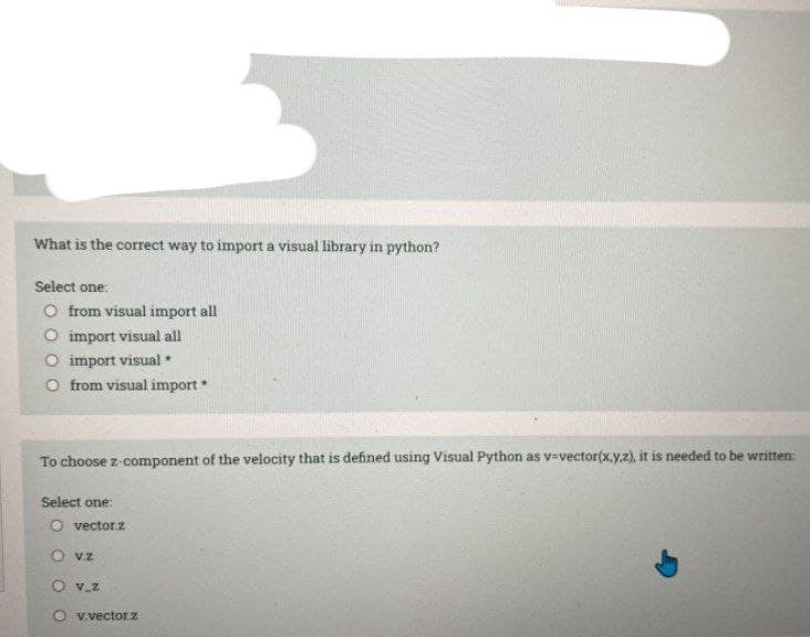 What is the correct way to import a visual library in python?
Select one:
O from visual import all
O import visual all
O import visual *
O from visual import *
To choose z-component of the velocity that is defined using Visual Python as v=vector(x,y.z), it is needed to be written:
Select one:
O vectorz
O vz
O v z
v.vectorz
