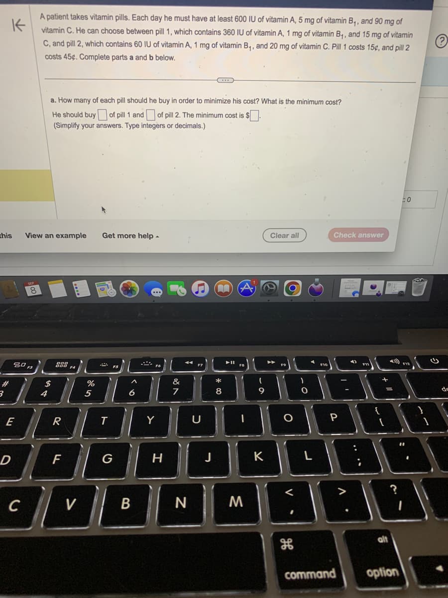 this
#
K
A patient takes vitamin pills. Each day he must have at least 600 IU of vitamin A, 5 mg of vitamin B₁, and 90 mg of
vitamin C. He can choose between pill 1, which contains 360 IU of vitamin A, 1 mg of vitamin B₁, and 15 mg of vitamin
C, and pill 2, which contains 60 IU of vitamin A, 1 mg of vitamin B₁, and 20 mg of vitamin C. Pill 1 costs 15¢, and pill 2
costs 45¢. Complete parts a and b below.
Ⓒ
3
E
D
80 F3
C
View an example
8
a. How many of each pill should he buy in order to minimize his cost? What is the minimum cost?
He should buy of pill 1 and of pill 2. The minimum cost is $.
(Simplify your answers. Type integers or decimals.)
$
4
R
F
V
%
5
Get more help.
T
^
6
B
S
Y
H
&
7
A
N
♫
U
B
J
·
*00
8
▶11
I
M
(
9
K
Clear all
►►
O
V.
)
<
O
FIC
1000
P
:
188
L
Check answer
alt
) F12
#0
?
command option
de