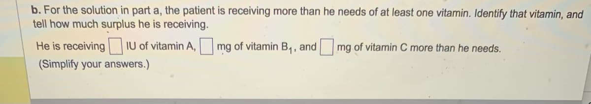 b. For the solution in part a, the patient is receiving more than he needs of at least one vitamin. Identify that vitamin, and
tell how much surplus he is receiving.
He is receiving IU of vitamin A, mg of vitamin B₁, and mg of vitamin C more than he needs.
(Simplify your answers.)