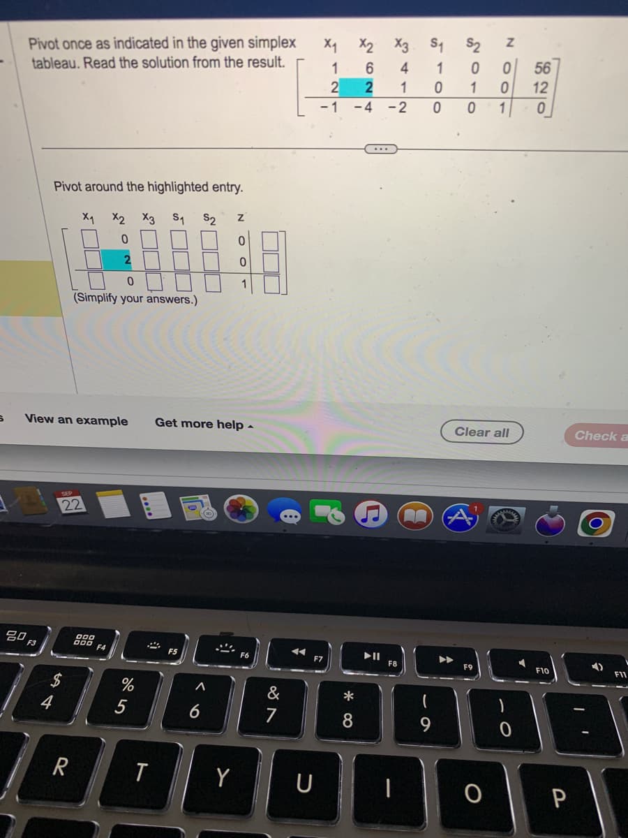 S
Pivot once as indicated in the given simplex
tableau. Read the solution from the result.
Pivot around the highlighted entry.
S₁
F3
$
54
X₁
22
R
200
X2 X3
0
2
0
(Simplify your answers.)
F4
View an example Get more help -
at
%
5
5
2
T
S2
A
N
Y
0
0
1
&
7
U
- 1
F7
X₁
1
2 2
X3 S₁
4
1
-4 -2
26
*
8
▶II
F8
A
1
0
0
(
9
$2
0
1
0 1
NOO
Clear all
F9
O
O
620
56
12
F10
P
Check a
î