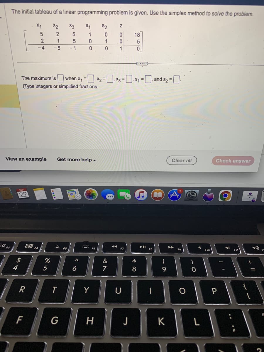 The initial tableau of a linear programming problem is given. Use the simplex method to solve the problem.
X2
X3
S₁
2
5
2
1
5
-4 -5 -1
20 F3
4
View an example Get more help.
22
$
X₁
R
F
5
F4
%
The maximum is when x₁ = x₂ = x3 =₁ $₁=, and $₂ =
(Type integers or simplified fractions.
5
T
100
A
6
Y
S2
H
010
NOO
&
7
1
U
18
J
ܣ ܗܘ
* 00
...
8
▶11
F8
n
(
9
K
Clear all
F9
)
O
A
F10
Check answer
P
3
+
=