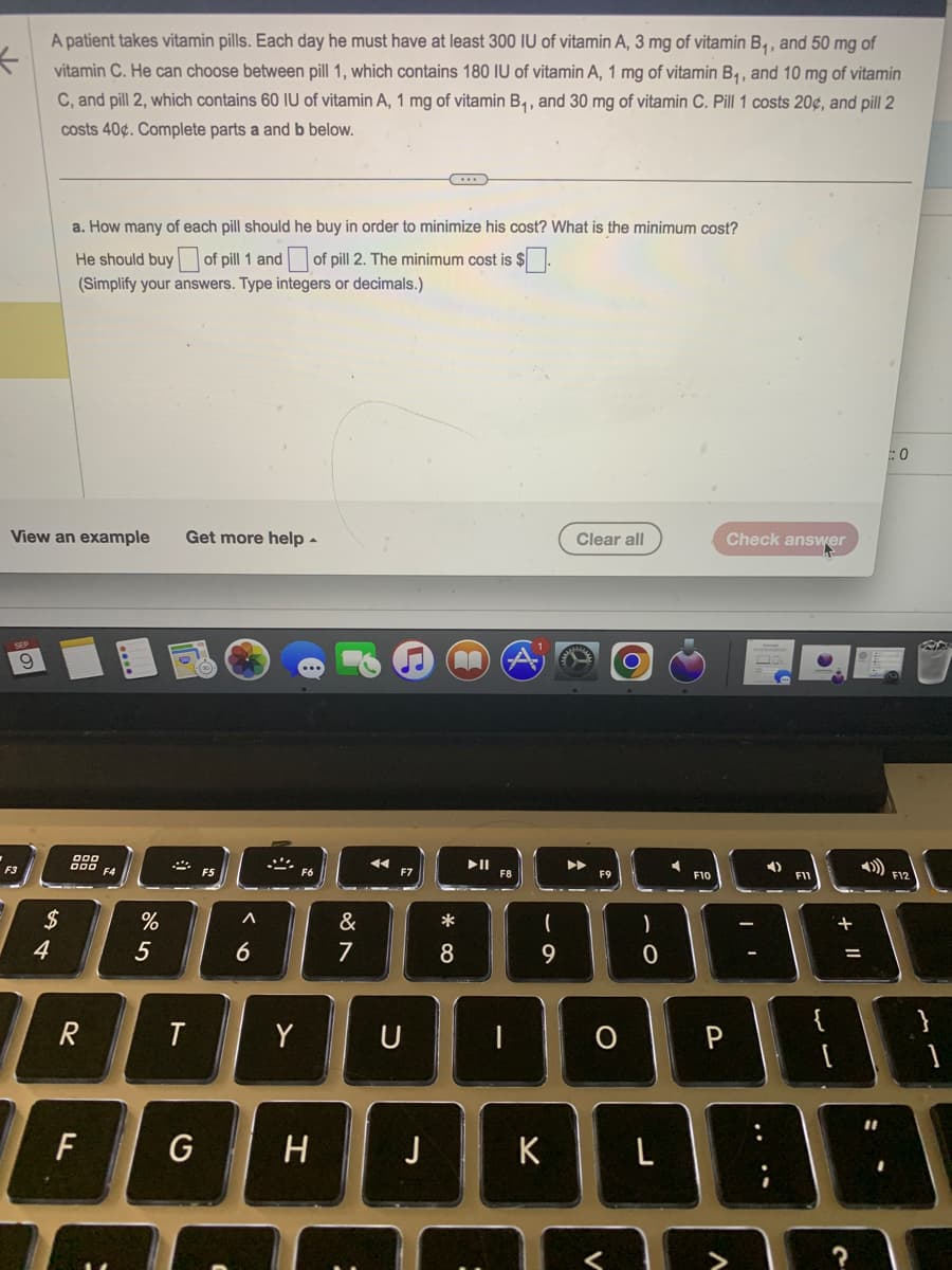←
9
A patient takes vitamin pills. Each day he must have at least 300 IU of vitamin A, 3 mg of vitamin B₁, and 50 mg of
vitamin C. He can choose between pill 1, which contains 180 IU of vitamin A, 1 mg of vitamin B₁, and 10 mg of vitamin
C, and pill 2, which contains 60 IU of vitamin A, 1 mg of vitamin B₁, and 30 mg of vitamin C. Pill 1 costs 20¢, and pill 2
costs 40%. Complete parts a and b below.
View an example
F3
54
a. How many of each pill should he buy in order to minimize his cost? What is the minimum cost?
He should buy of pill 1 and of pill 2. The minimum cost is $.
(Simplify your answers. Type integers or decimals.)
$
900
R
F
F4
%
5
T
Get more help.
G
A
6
ķ
Y
H
&
7
:
U
J
AA
*
8
▶II
(
9
K
Clear all
F9
)
0
F10
L
O P
Check answer
A
| '
F11
+
||
?
0
F12
}
