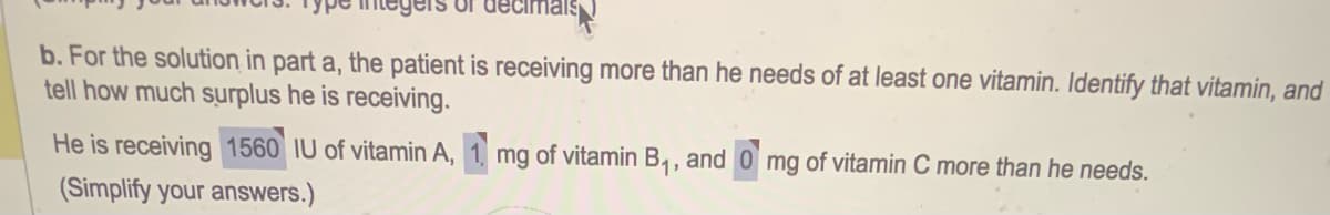 or decl
b. For the solution in part a, the patient is receiving more than he needs of at least one vitamin. Identify that vitamin, and
tell how much surplus he is receiving.
He is receiving 1560 IU of vitamin A, 1. mg of vitamin B₁, and 0 mg of vitamin C more than he needs.
(Simplify your answers.)