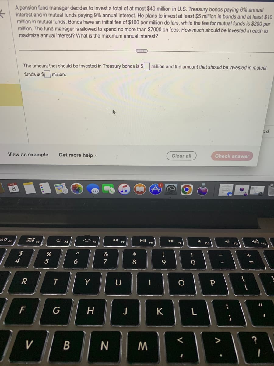 A pension fund manager decides to invest a total of at most $40 million in U.S. Treasury bonds paying 6% annual
interest and in mutual funds paying 9% annual interest. He plans to invest at least $5 million in bonds and at least $10
million in mutual funds. Bonds have an initial fee of $100 per million dollars, while the fee for mutual funds is $200 per
million. The fund manager is allowed to spend no more than $7000 on fees. How much should be invested in each to
maximize annual interest? What is the maximum annual interest?
View an example Get more help.
8
20 F3
The amount that should be invested in Treasury bonds is $
funds is $
$million.
S4
$
gog
R
F
V
F4
%
5
T
F5
B
10
6
Y
F6
H
&
7
N
F7
U
J
*
8
A
M
million and the amount that should be invested in mutual
(
9
K
Clear all
A
O
)
0
A
L
F10
Check answer
P
V
7
+ 11
#0
10
1